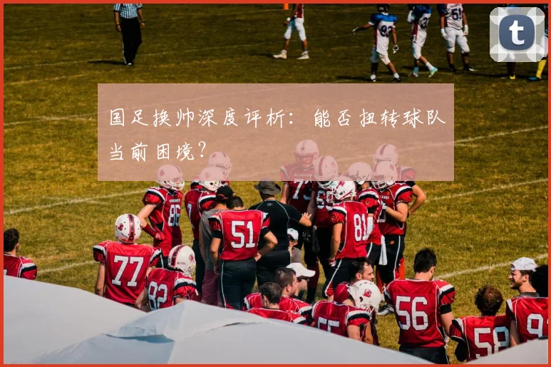 国足换帅深度评析:能否扭转球队当前困境?